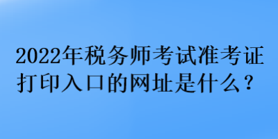 2022年稅務師考試準考證打印入口的網(wǎng)址是什么？