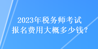 2023年稅務(wù)師考試報(bào)名費(fèi)用大概多少錢？