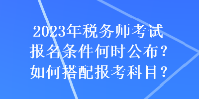 2023年稅務(wù)師考試報(bào)名條件何時公布？如何搭配報(bào)考科目？