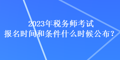 2023年稅務(wù)師考試報名時間和條件什么時候公布？