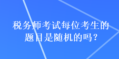 稅務(wù)師考試每位考生的題目是隨機的嗎？