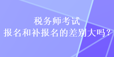 稅務(wù)師考試報名和補報名的差別大嗎？