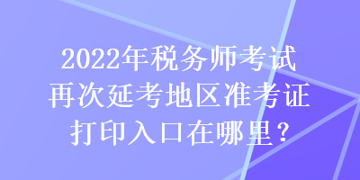 2022年稅務(wù)師考試再次延考地區(qū)準(zhǔn)考證打印入口在哪里？