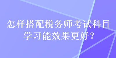 怎樣搭配稅務師考試科目學習能效果更好？