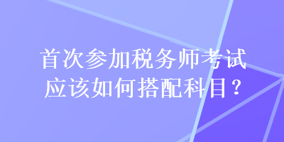 首次參加稅務(wù)師考試應(yīng)該如何搭配科目？