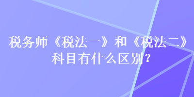 稅務(wù)師《稅法一》和《稅法二》科目有什么區(qū)別？