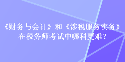 《財務與會計》和《涉稅服務實務》在稅務師考試中哪科更難？