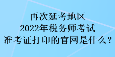 再次延考地區(qū)2022稅務(wù)師考試準(zhǔn)考證打印的官網(wǎng)是什么？