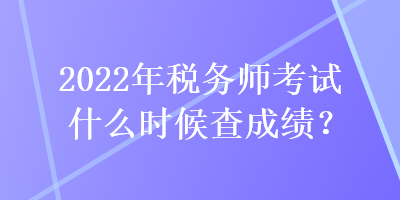 2022年稅務師考試什么時候查成績？