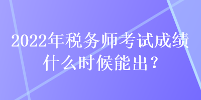 2022年稅務師考試成績什么時候能出？