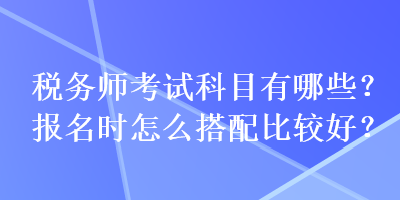 稅務(wù)師考試科目有哪些？報(bào)名時(shí)怎么搭配比較好？