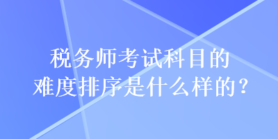 稅務(wù)師考試科目的難度排序是什么樣的？