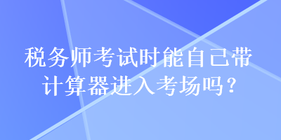 稅務(wù)師考試時(shí)能自己帶計(jì)算器進(jìn)入考場(chǎng)嗎？