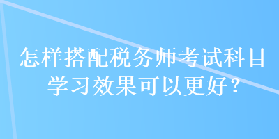 怎樣搭配稅務(wù)師考試科目學(xué)習(xí)效果可以更好？