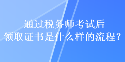 通過稅務(wù)師考試后領(lǐng)取證書是什么樣的流程？