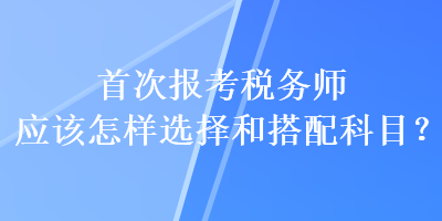 首次報考稅務(wù)師應(yīng)該怎樣選擇和搭配科目？