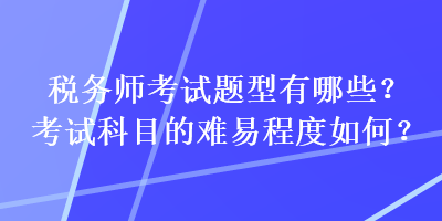 稅務(wù)師考試題型有哪些？考試科目的難易程度如何？