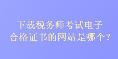 下載稅務(wù)師考試電子合格證書的網(wǎng)站是哪個(gè)？