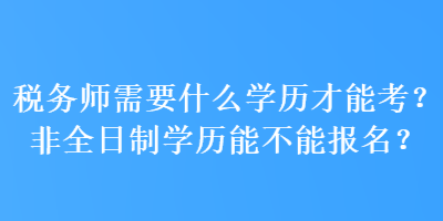 稅務(wù)師需要什么學(xué)歷才能考？非全日制學(xué)歷能不能報(bào)名？