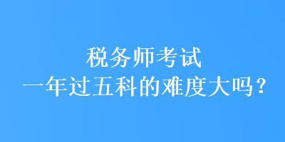 稅務(wù)師考試一年過(guò)五科的難度大嗎？