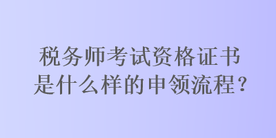 稅務(wù)師考試資格證書是什么樣的申領(lǐng)流程？