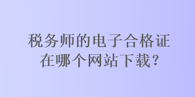 稅務(wù)師的電子合格證在哪個(gè)網(wǎng)站下載？