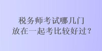 稅務(wù)師考試哪幾門放在一起考比較好過？