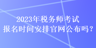 2023年稅務(wù)師考試報名時間安排官網(wǎng)公布嗎？