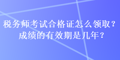 稅務(wù)師考試合格證怎么領(lǐng)取？成績的有效期是幾年？