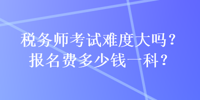 稅務(wù)師考試難度大嗎？報(bào)名費(fèi)多少錢一科？