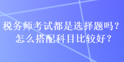 稅務(wù)師考試都是選擇題嗎？怎么搭配科目比較好？