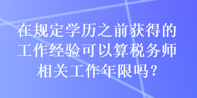 在規(guī)定學(xué)歷之前獲得的工作經(jīng)驗可以算稅務(wù)師相關(guān)工作年限嗎？