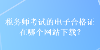 稅務(wù)師考試的電子合格證在哪個(gè)網(wǎng)站下載？