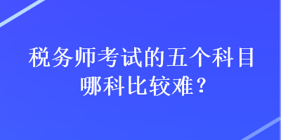 稅務(wù)師考試的五個科目哪科比較難？