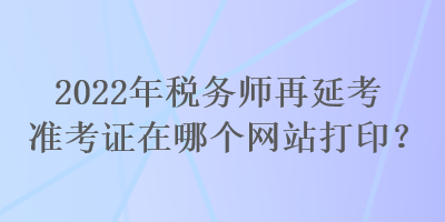 2022年稅務(wù)師再延考準(zhǔn)考證在哪個(gè)網(wǎng)站打??？