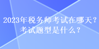 2023年稅務(wù)師考試在哪天？考試題型是什么？