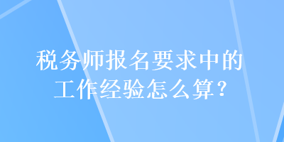 稅務(wù)師報名要求中的工作經(jīng)驗怎么算？