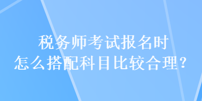 稅務(wù)師考試報名時怎么搭配科目比較合理？