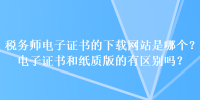 稅務(wù)師電子證書的下載網(wǎng)站是哪個(gè)？電子證書和紙質(zhì)版的有區(qū)別嗎？