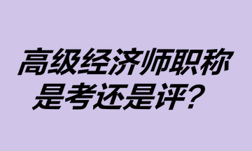 高級經(jīng)濟師職稱是考還是評？