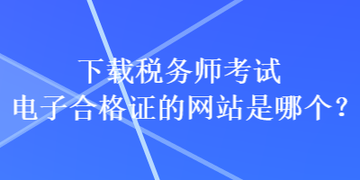 下載稅務(wù)師考試電子合格證的網(wǎng)站是哪個(gè)？