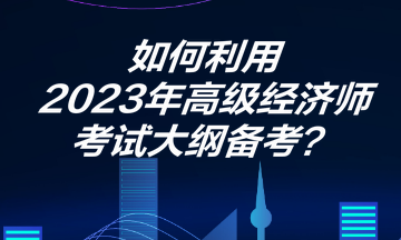 如何利用2023年高級經(jīng)濟師考試大綱備考？