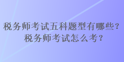 稅務師考試五科題型有哪些？稅務師考試怎么考？