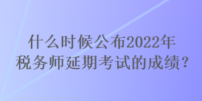 什么時(shí)候公布2022年稅務(wù)師延期考試的成績？