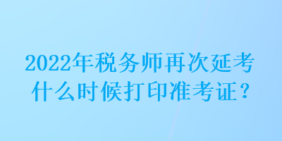 2022年稅務(wù)師再次延考什么時候打印準(zhǔn)考證？