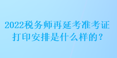 2022稅務(wù)師再延考準(zhǔn)考證打印安排是什么樣的？