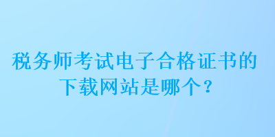 稅務師考試電子合格證書的下載網(wǎng)站是哪個？