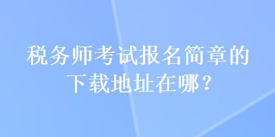 稅務(wù)師考試報(bào)名簡(jiǎn)章的下載地址在哪？