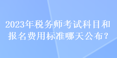 2023年稅務(wù)師考試科目和報名費(fèi)用標(biāo)準(zhǔn)哪天公布？