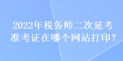 2022年稅務(wù)師二次延考準考證在哪個網(wǎng)站打印？